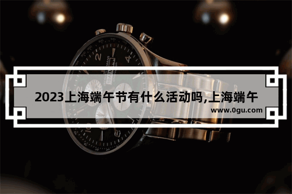 2023上海端午节有什么活动吗,上海端午习俗