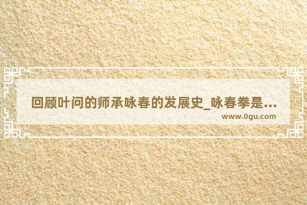 回顾叶问的师承咏春的发展史_咏春拳是谁发明的