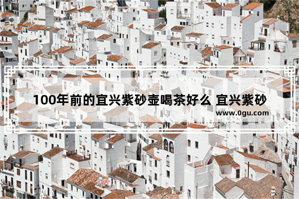 100年前的宜兴紫砂壶喝茶好么 宜兴紫砂 历史文化