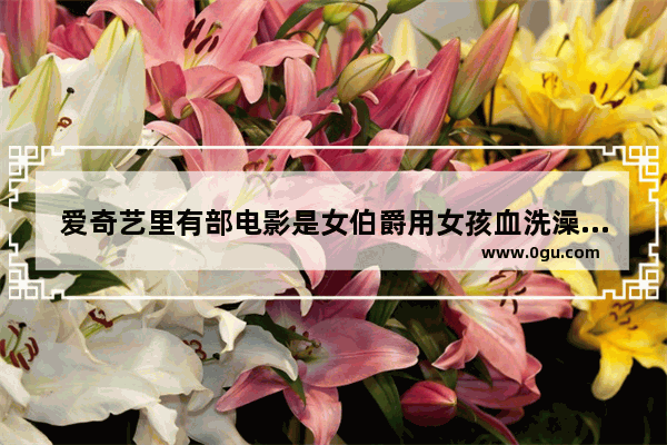 爱奇艺里有部电影是女伯爵用女孩血洗澡叫什么片名,电影丹麦女孩历史人物