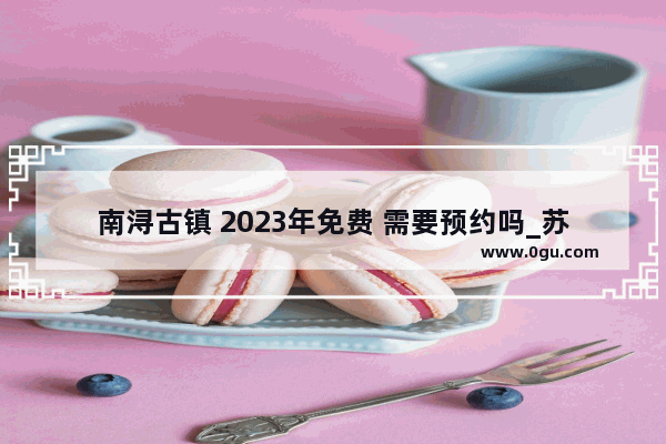 南浔古镇 2023年免费 需要预约吗_苏州古镇哪个不要门票