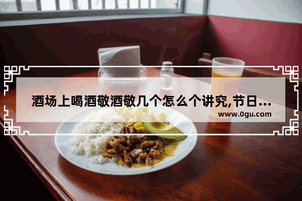 酒场上喝酒敬酒敬几个怎么个讲究,节日的饮酒习俗