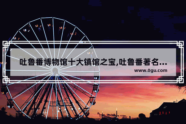 吐鲁番博物馆十大镇馆之宝,吐鲁番著名历史文化资源