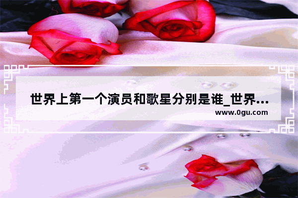 世界上第一个演员和歌星分别是谁_世界排名第一的古风歌曲