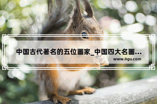 中国古代著名的五位画家_中国四大名画画家排名