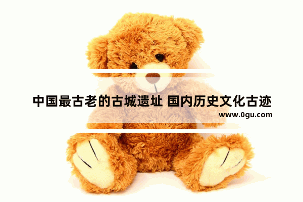 中国最古老的古城遗址 国内历史文化古迹