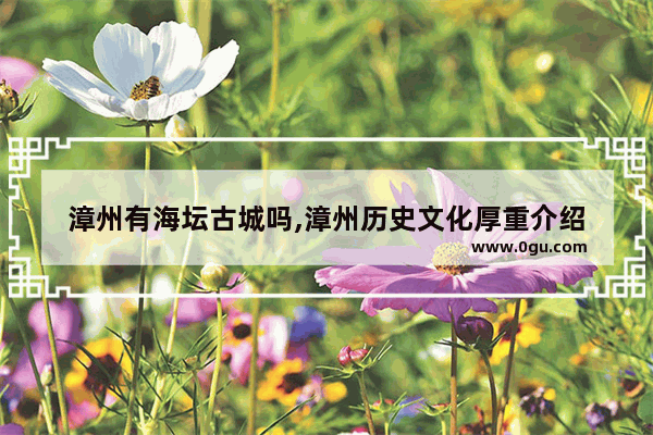 漳州有海坛古城吗,漳州历史文化厚重介绍
