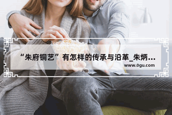 “朱府铜艺”有怎样的传承与沿革_朱炳仁铜毛笔值得收藏吗