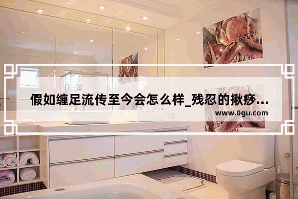 假如缠足流传至今会怎么样_残忍的揪痧故事告诉我们什么道理