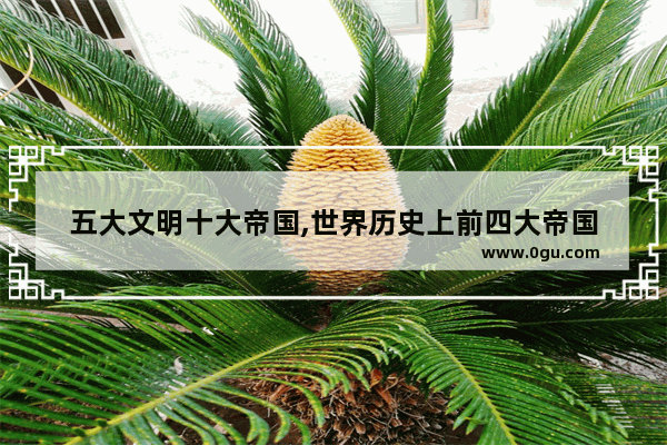 五大文明十大帝国,世界历史上前四大帝国