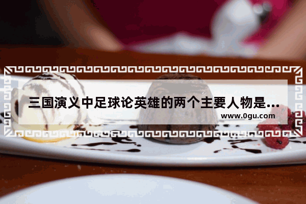 三国演义中足球论英雄的两个主要人物是谁 卧薪尝胆的历史人物评说