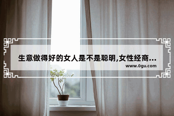 生意做得好的女人是不是聪明,女性经商厉害历史人物