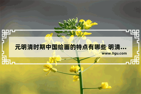 元明清时期中国绘画的特点有哪些 明清历史文化代表画