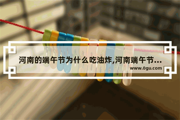 河南的端午节为什么吃油炸,河南端午节习俗