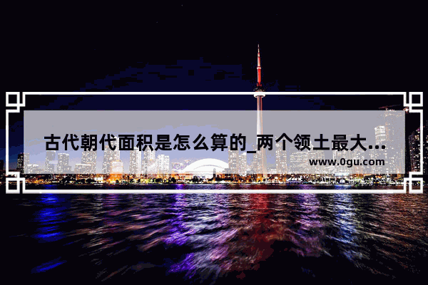 古代朝代面积是怎么算的_两个领土最大的朝代