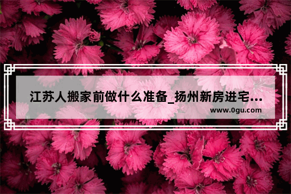 江苏人搬家前做什么准备_扬州新房进宅流程