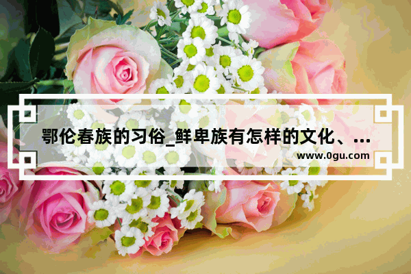 鄂伦春族的习俗_鲜卑族有怎样的文化、习俗