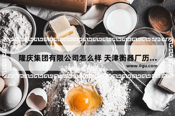 隆庆集团有限公司怎么样 天津衡器厂历史文化