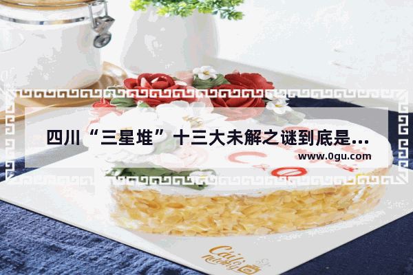四川“三星堆”十三大未解之谜到底是什么,泥沟镇历史文化