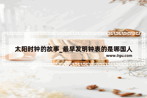 太阳时钟的故事_最早发明钟表的是哪国人