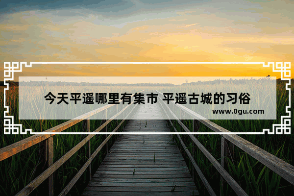 今天平遥哪里有集市 平遥古城的习俗