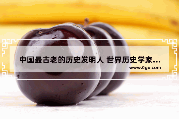 中国最古老的历史发明人 世界历史学家中国的崛起