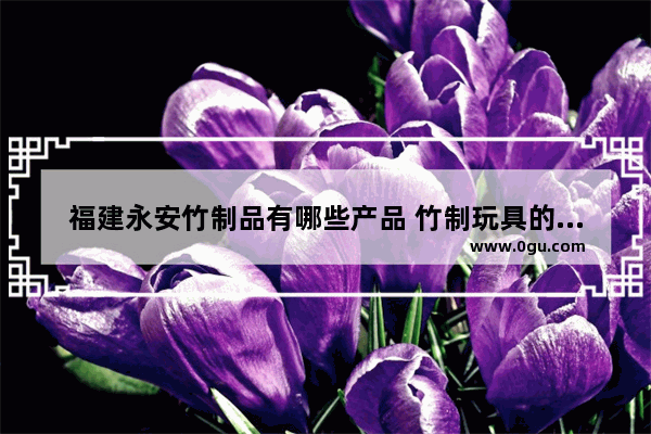福建永安竹制品有哪些产品 竹制玩具的历史故事