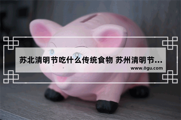 苏北清明节吃什么传统食物 苏州清明节那些旧习俗