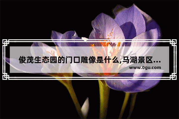 俊茂生态园的门口雕像是什么,马湖景区历史人物