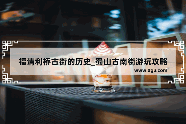 福清利桥古街的历史_蜀山古南街游玩攻略