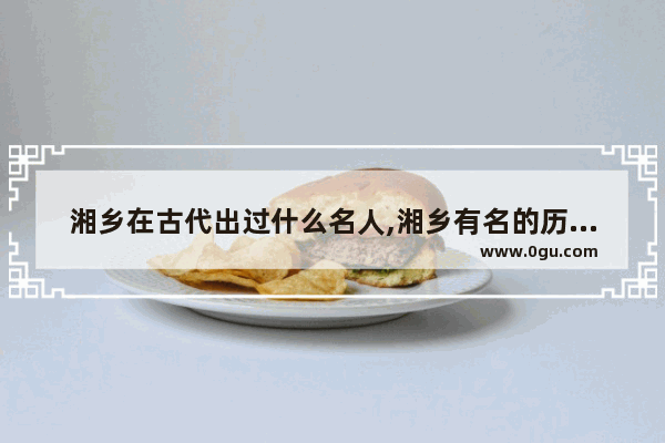 湘乡在古代出过什么名人,湘乡有名的历史人物