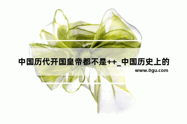 中国历代开国皇帝都不是++_中国历史上的汉族皇帝有哪些