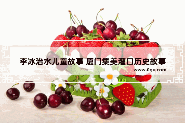 李冰治水儿童故事 厦门集美灌口历史故事