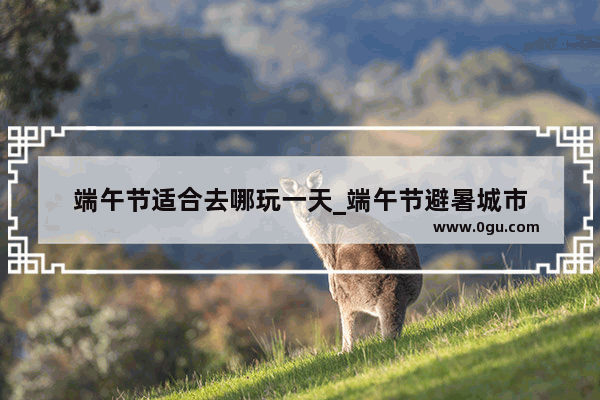 端午节适合去哪玩一天_端午节避暑城市