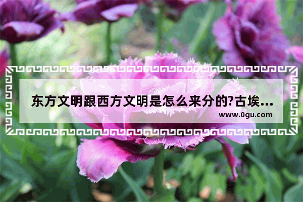 东方文明跟西方文明是怎么来分的?古埃及是属于东方还是西方_西方最早的历史是什么时代