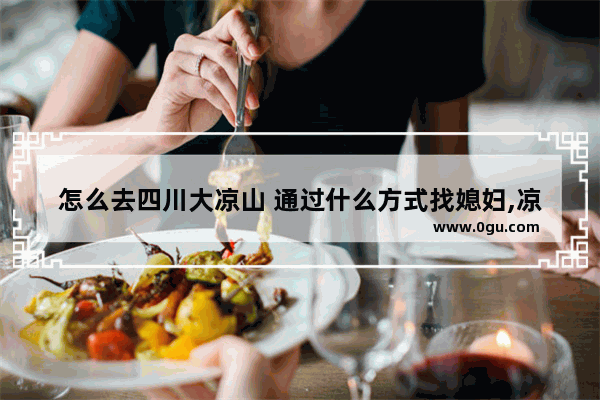 怎么去四川大凉山 通过什么方式找媳妇,凉山交通习俗
