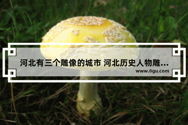 河北有三个雕像的城市 河北历史人物雕塑公司