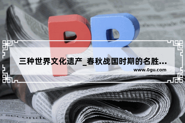 三种世界文化遗产_春秋战国时期的名胜古迹有哪些
