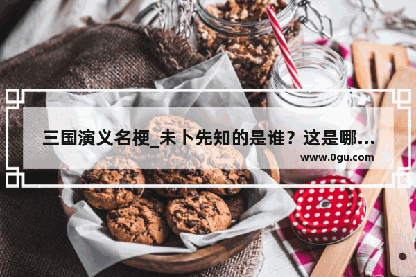 三国演义名梗_未卜先知的是谁？这是哪个故事中的人物