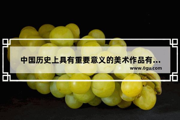 中国历史上具有重要意义的美术作品有哪些 图画中国历史推荐