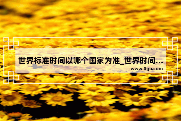 世界标准时间以哪个国家为准_世界时间以什么为准