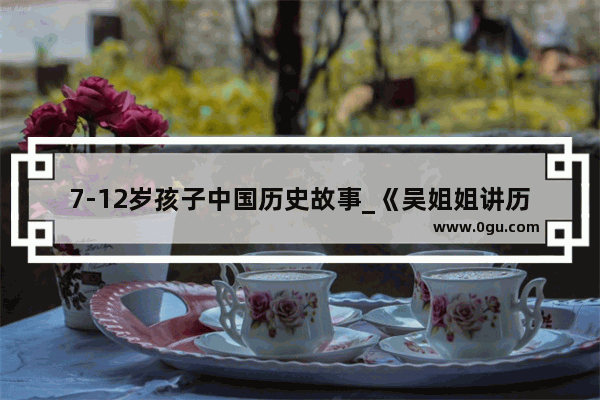 7-12岁孩子中国历史故事_《吴姐姐讲历史》《写给儿童的中国历史》哪套好