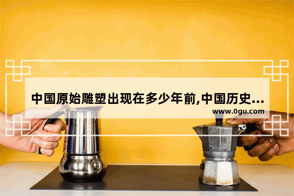 中国原始雕塑出现在多少年前,中国历史著名雕塑作品
