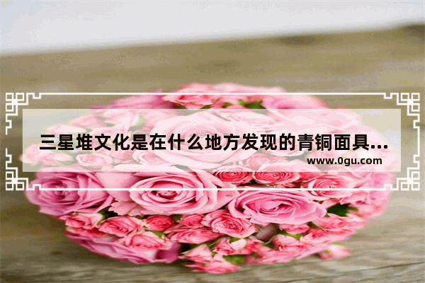 三星堆文化是在什么地方发现的青铜面具有什么特点代表什么_三星堆青铜人面像特点