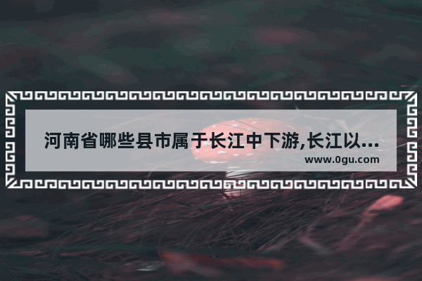 河南省哪些县市属于长江中下游,长江以北中国历史缩影