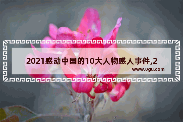 2021感动中国的10大人物感人事件,2021的中国历史故事
