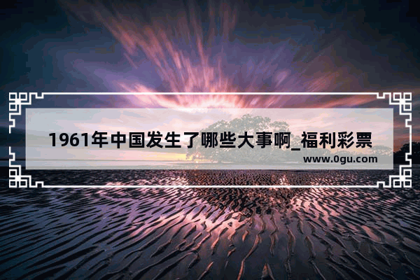 1961年中国发生了哪些大事啊_福利彩票双色球是什么时候开始发行的