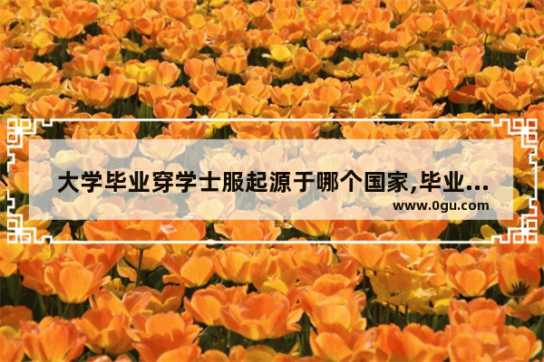 大学毕业穿学士服起源于哪个国家,毕业服的历史故事