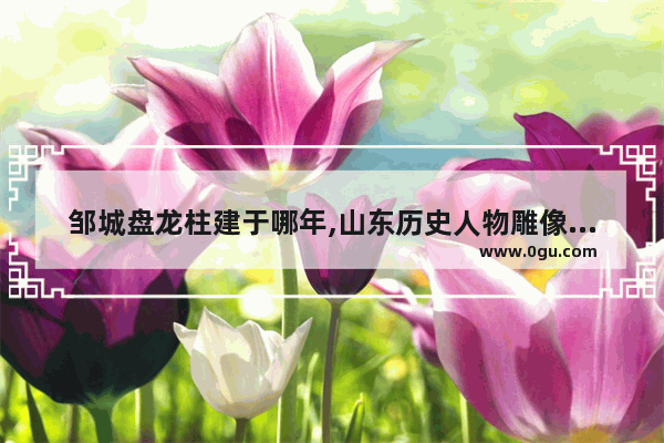 邹城盘龙柱建于哪年,山东历史人物雕像厂家