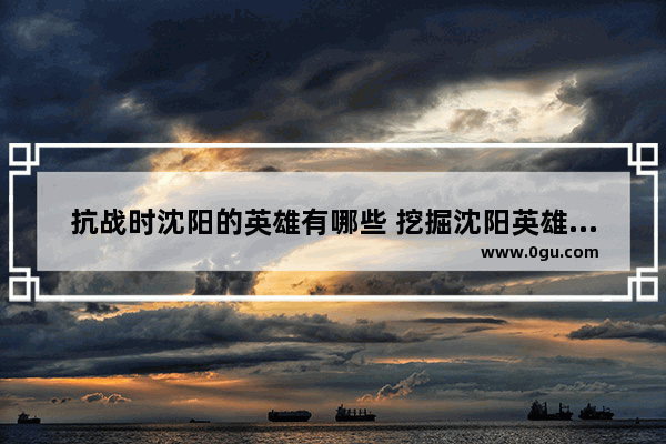 抗战时沈阳的英雄有哪些 挖掘沈阳英雄历史故事